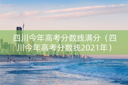 四川今年高考分数线满分（四川今年高考分数线2021年）