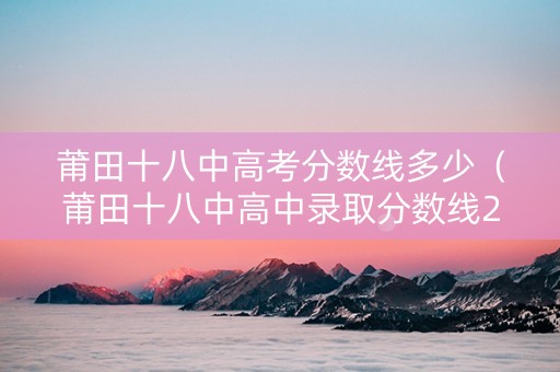 莆田十八中高考分数线多少（莆田十八中高中录取分数线2020）