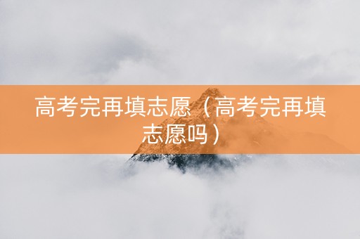 高考完再填志愿（高考完再填志愿吗）