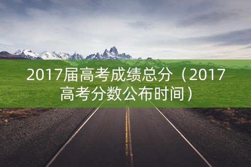 2017届高考成绩总分（2017高考分数公布时间）