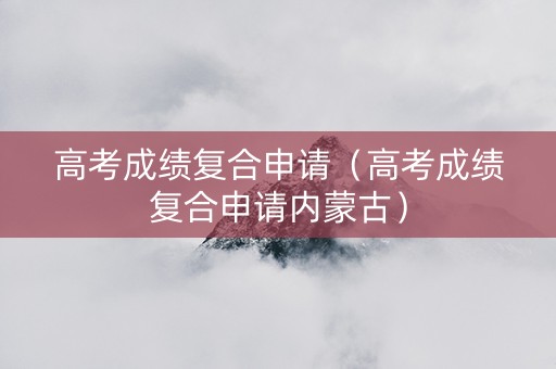 高考成绩复合申请（高考成绩复合申请内蒙古）
