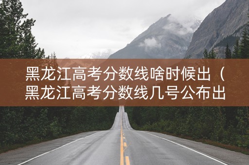 黑龙江高考分数线啥时候出（黑龙江高考分数线几号公布出来）