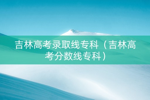 吉林高考录取线专科（吉林高考分数线专科）