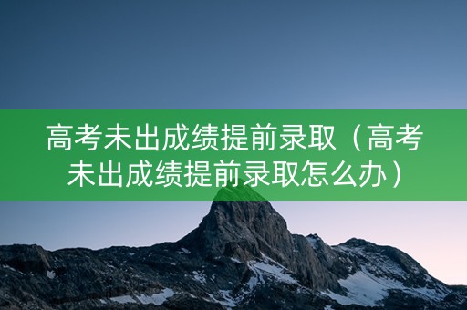 高考未出成绩提前录取（高考未出成绩提前录取怎么办）
