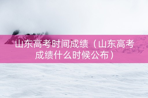 山东高考时间成绩（山东高考成绩什么时候公布）