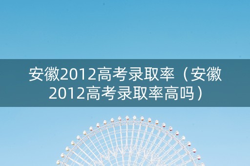 安徽2012高考录取率（安徽2012高考录取率高吗）