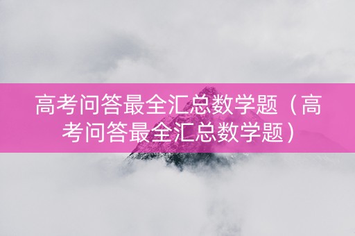 高考问答最全汇总数学题（高考问答最全汇总数学题）
