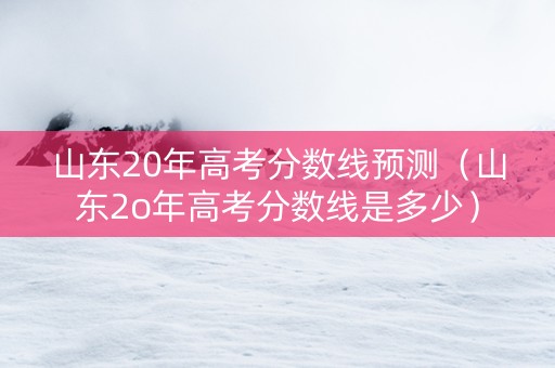 山东20年高考分数线预测（山东2o年高考分数线是多少）