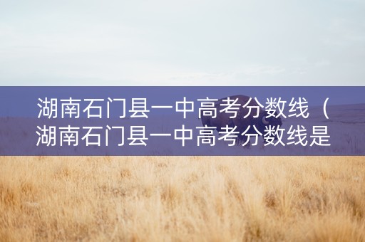 湖南石门县一中高考分数线（湖南石门县一中高考分数线是多少）