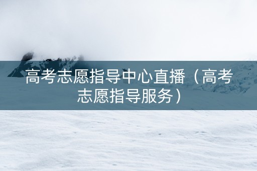 高考志愿指导中心直播（高考志愿指导服务）