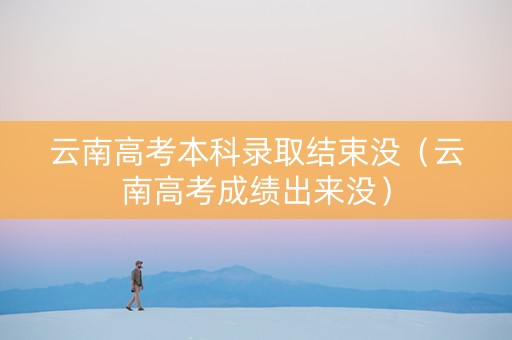 云南高考本科录取结束没（云南高考成绩出来没）