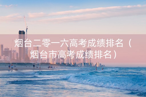 烟台二零一六高考成绩排名（烟台市高考成绩排名）
