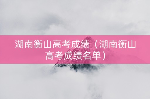 湖南衡山高考成绩（湖南衡山高考成绩名单）