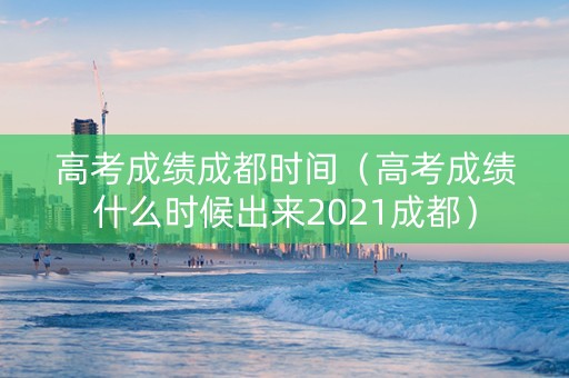 高考成绩成都时间（高考成绩什么时候出来2021成都）