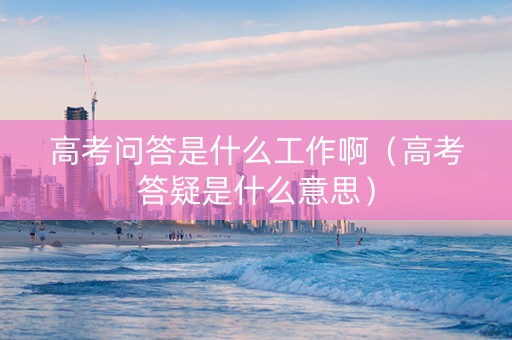 高考问答是什么工作啊（高考答疑是什么意思）