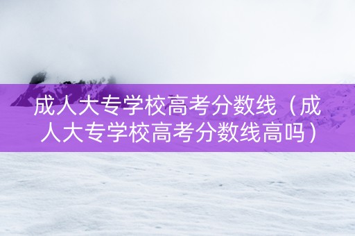 成人大专学校高考分数线（成人大专学校高考分数线高吗）