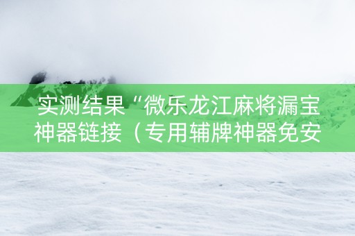 实测结果“微乐龙江麻将漏宝神器链接（专用辅牌神器免安装）