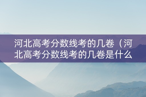 河北高考分数线考的几卷（河北高考分数线考的几卷是什么）