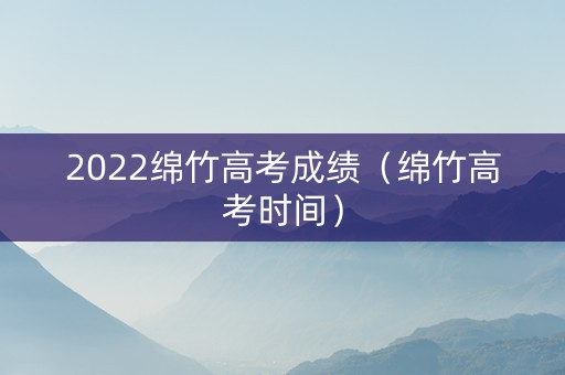 2022绵竹高考成绩（绵竹高考时间）