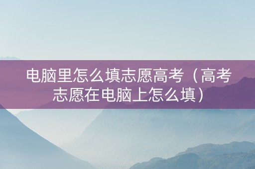 电脑里怎么填志愿高考（高考志愿在电脑上怎么填）