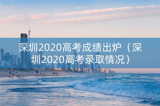 深圳2020高考成绩出炉（深圳2020高考录取情况）