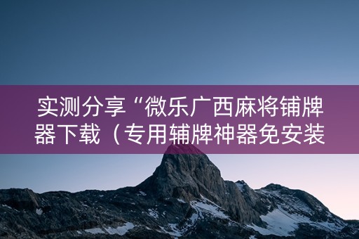 实测分享“微乐广西麻将铺牌器下载（专用辅牌神器免安装）