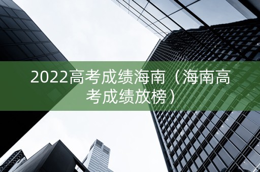 2022高考成绩海南（海南高考成绩放榜）