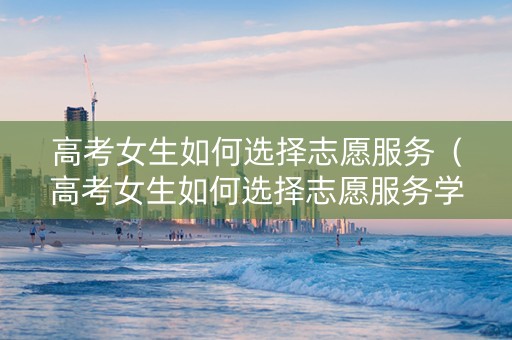 高考女生如何选择志愿服务（高考女生如何选择志愿服务学校）