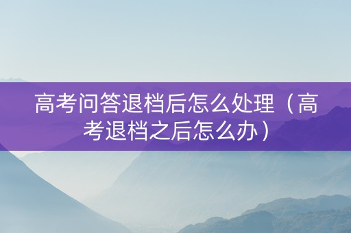 高考问答退档后怎么处理（高考退档之后怎么办）