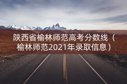 陕西省榆林师范高考分数线（榆林师范2021年录取信息）