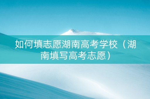 如何填志愿湖南高考学校（湖南填写高考志愿）