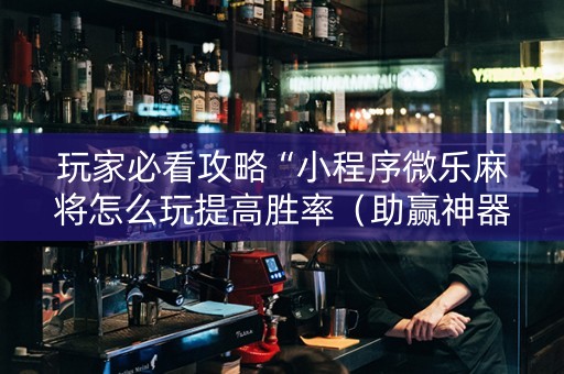 玩家必看攻略“小程序微乐麻将怎么玩提高胜率（助赢神器通用版）