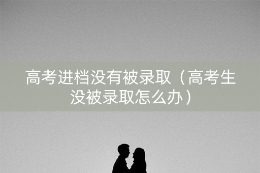 高考进档没有被录取（高考生没被录取怎么办）