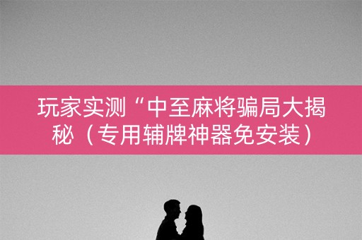 玩家实测“中至麻将骗局大揭秘（专用辅牌神器免安装）