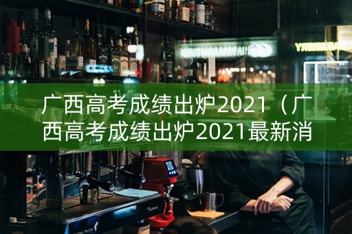 广西高考成绩出炉2021（广西高考成绩出炉2021最新消息）