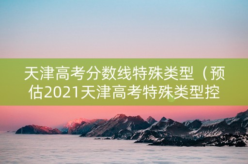 天津高考分数线特殊类型（预估2021天津高考特殊类型控制线）