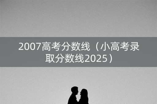 2007高考分数线（小高考录取分数线2025）