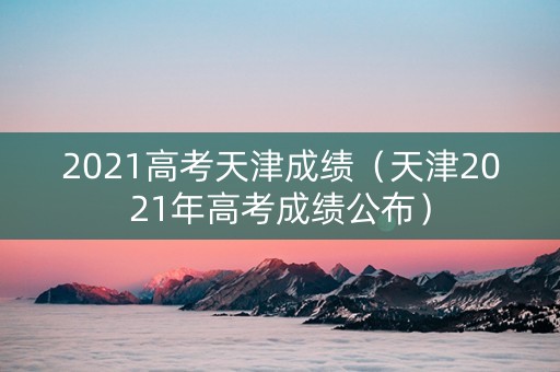 2021高考天津成绩（天津2021年高考成绩公布）
