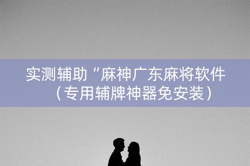 实测辅助“麻神广东麻将软件（专用辅牌神器免安装）
