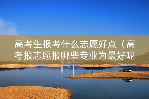 高考生报考什么志愿好点（高考报志愿报哪些专业为最好呢）