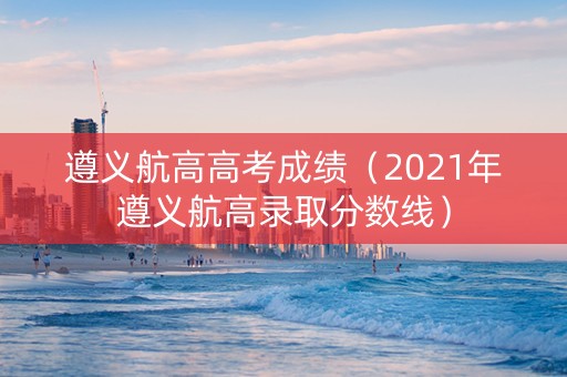 遵义航高高考成绩（2021年遵义航高录取分数线）