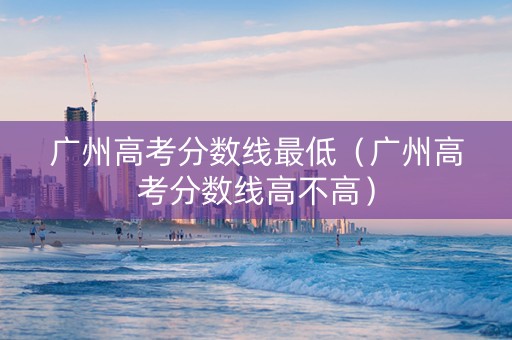 广州高考分数线最低（广州高考分数线高不高）