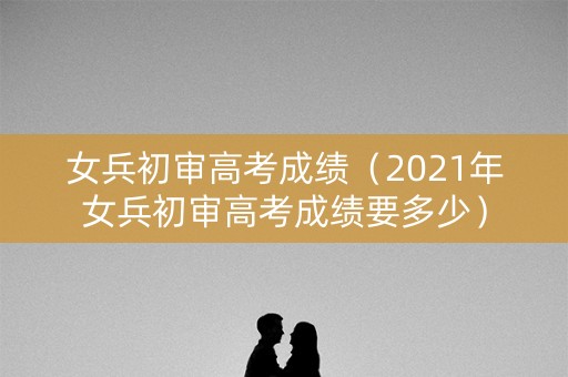 女兵初审高考成绩（2021年女兵初审高考成绩要多少）