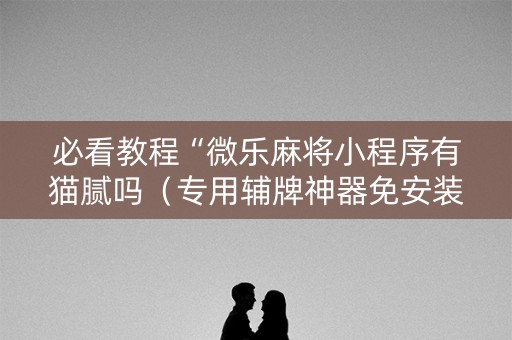 必看教程“微乐麻将小程序有猫腻吗（专用辅牌神器免安装）