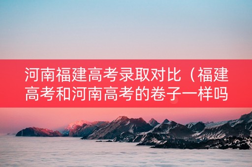 河南福建高考录取对比（福建高考和河南高考的卷子一样吗）