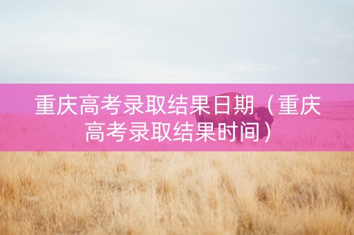 重庆高考录取结果日期（重庆高考录取结果时间）
