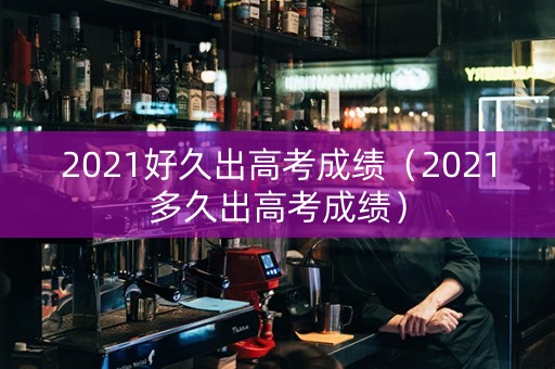 2021好久出高考成绩（2021多久出高考成绩）