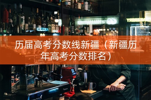历届高考分数线新疆（新疆历年高考分数排名）