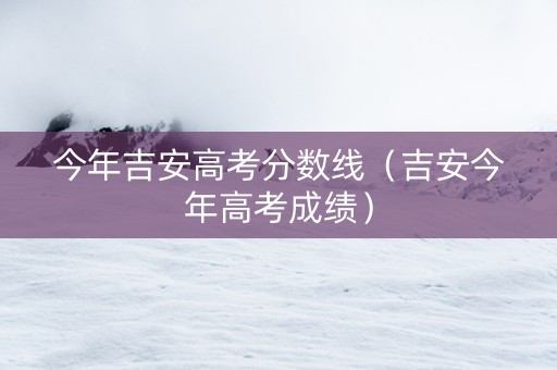 今年吉安高考分数线（吉安今年高考成绩）