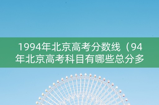 1994年北京高考分数线（94年北京高考科目有哪些总分多少分）